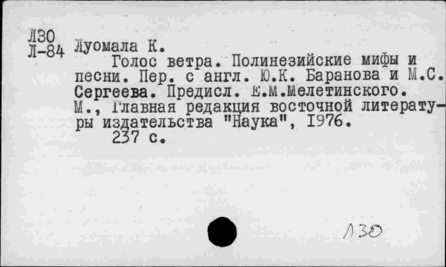 ﻿Л-84 Луомала К.
Голос ветра. Полинезийские мифы и песни. Пер. с англ. Ю.К. Баранова и М.С. Сергеева. Предисл. Б.м.мелетинского.
М., Главная редакция восточной литературы издательства "Наука”, 1976.
237 с.